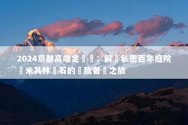 2024京都高端定製遊：解鎖私密百年庭院與米其林懷石的極致奢華之旅