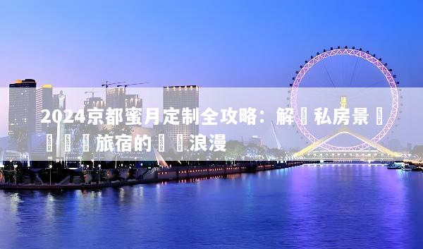 2024京都蜜月定制全攻略：解鎖私房景點與頂級旅宿的專屬浪漫