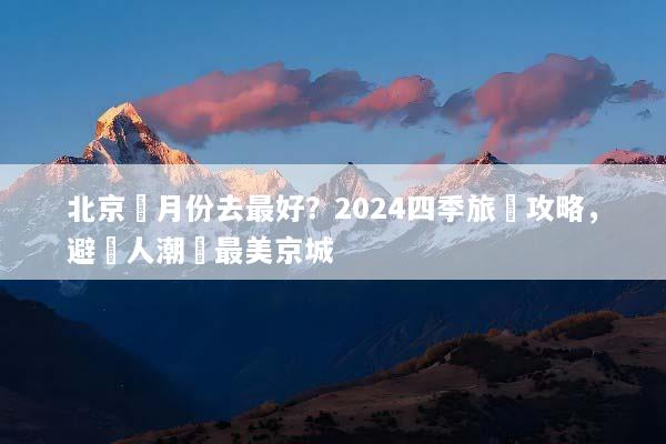 北京幾月份去最好？2024四季旅遊攻略，避開人潮賞最美京城