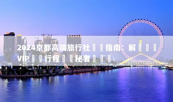 2024京都高端旅行社嚴選指南：解鎖頂級VIP專屬行程與隱秘奢華體驗