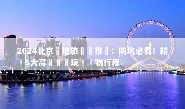 2024北京當地旅遊團推薦：防坑必看！精選5大高評價純玩無購物行程