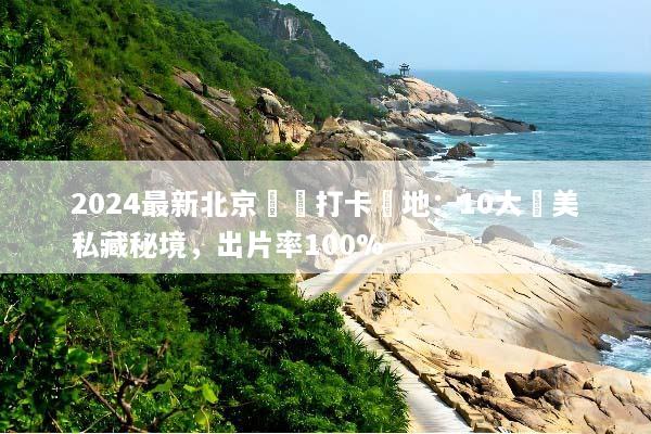 2024最新北京網紅打卡聖地：10大絕美私藏秘境，出片率100%