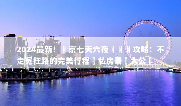 2024最新！東京七天六夜遊終極攻略：不走冤枉路的完美行程與私房景點大公開