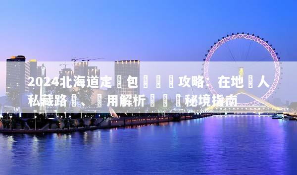 2024北海道定製包車終極攻略：在地達人私藏路線、費用解析與專屬秘境指南