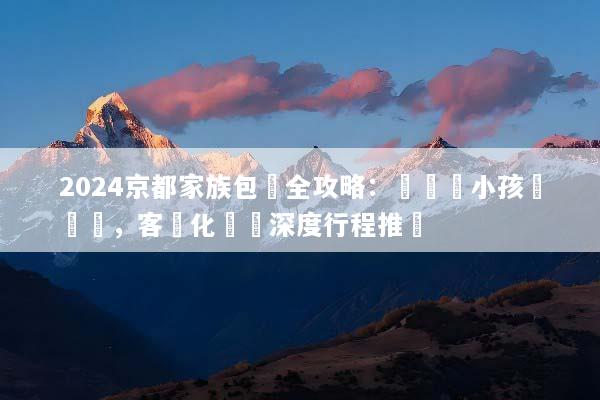 2024京都家族包團全攻略：帶長輩小孩輕鬆遊，客製化專屬深度行程推薦