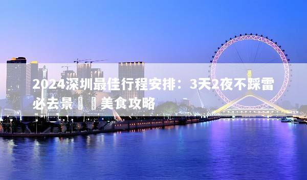 2024深圳最佳行程安排：3天2夜不踩雷必去景點與美食攻略