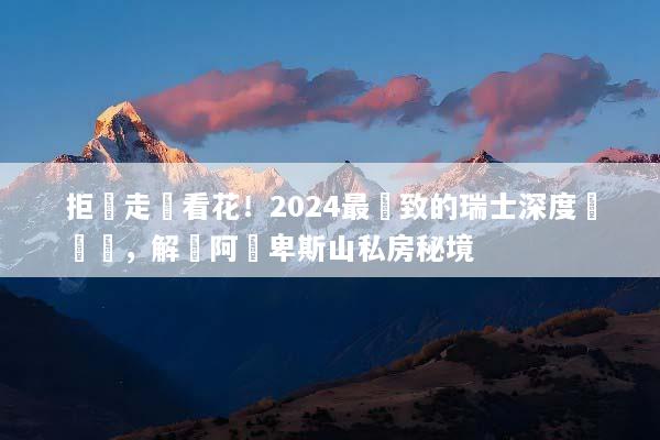 拒絕走馬看花！2024最極致的瑞士深度遊體驗，解鎖阿爾卑斯山私房秘境