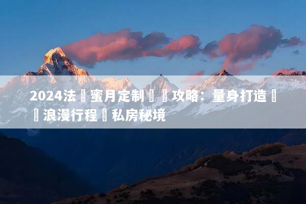 2024法國蜜月定制終極攻略：量身打造專屬浪漫行程與私房秘境