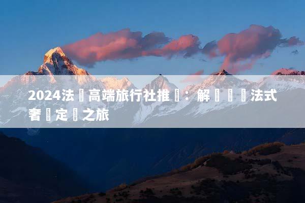 2024法國高端旅行社推薦：解鎖頂級法式奢華定製之旅