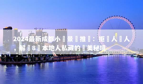 2024最新成都小眾景點推薦：拒絕人擠人，解鎖8個本地人私藏的絕美秘境