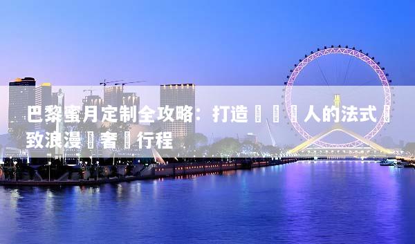巴黎蜜月定制全攻略：打造專屬兩人的法式極致浪漫與奢華行程