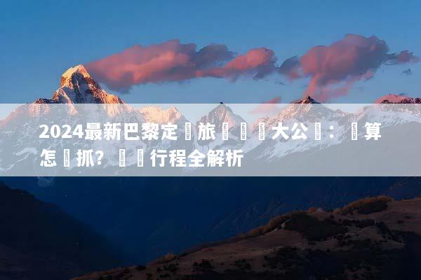 2024最新巴黎定製旅遊報價大公開：預算怎麼抓？頂級行程全解析