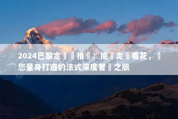 2024巴黎定製遊推薦：拒絕走馬看花，為您量身打造的法式深度奢華之旅