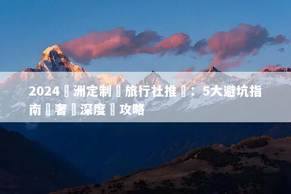 2024歐洲定制遊旅行社推薦：5大避坑指南與奢華深度遊攻略