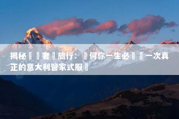 揭秘頂級奢華旅行：為何你一生必體驗一次真正的意大利管家式服務