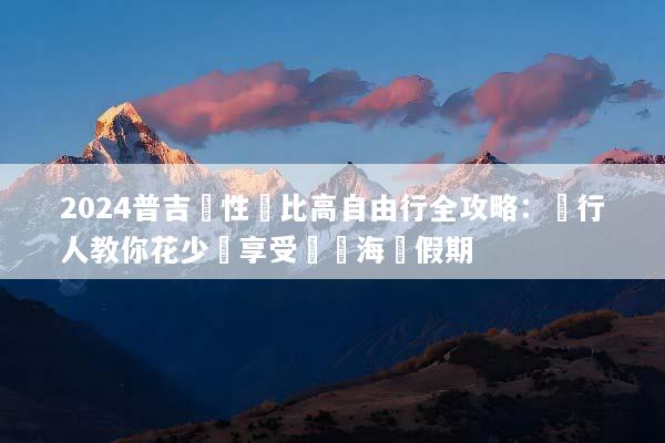 2024普吉島性價比高自由行全攻略：內行人教你花少錢享受頂級海島假期