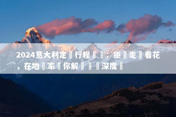 2024意大利定製行程規劃：拒絕走馬看花，在地專家帶你解鎖專屬深度遊