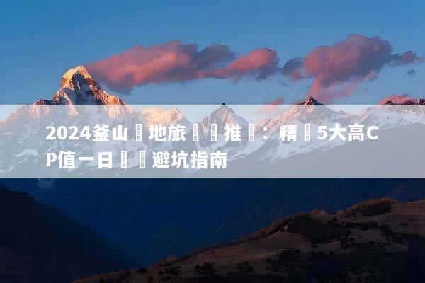 2024釜山當地旅遊團推薦：精選5大高CP值一日遊與避坑指南