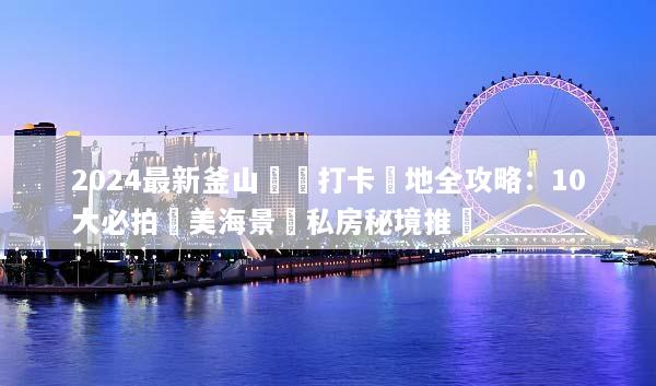 2024最新釜山網紅打卡聖地全攻略：10大必拍絕美海景與私房秘境推薦