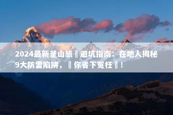 2024最新釜山旅遊避坑指南：在地人揭秘9大防雷陷阱，幫你省下冤枉錢！