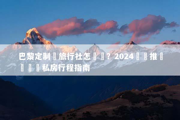 巴黎定制遊旅行社怎麼選？2024嚴選推薦與頂級私房行程指南