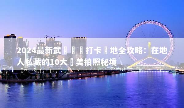 2024最新武漢網紅打卡聖地全攻略：在地人私藏的10大絕美拍照秘境