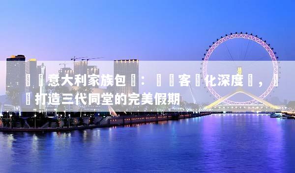 頂級意大利家族包團：專屬客製化深度遊，輕鬆打造三代同堂的完美假期