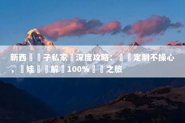 新西蘭親子私家團深度攻略：專屬定制不操心，帶娃輕鬆解鎖100%純淨之旅
