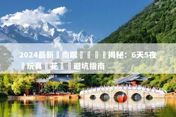 2024最新雲南跟團遊報價揭秘：6天5夜純玩真實花費與避坑指南