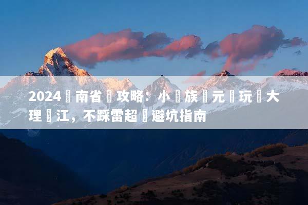 2024雲南省錢攻略：小資族萬元內玩轉大理麗江，不踩雷超強避坑指南