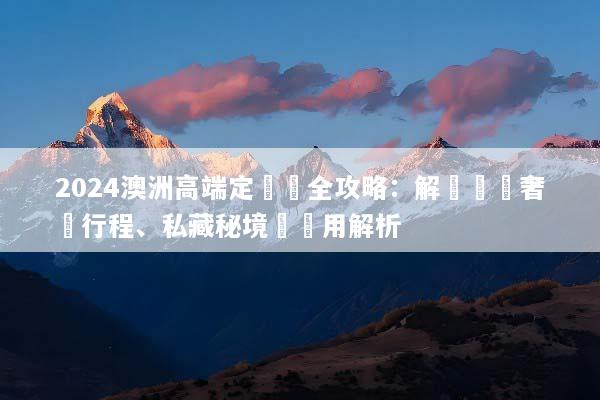 2024澳洲高端定製遊全攻略：解鎖頂級奢華行程、私藏秘境與費用解析