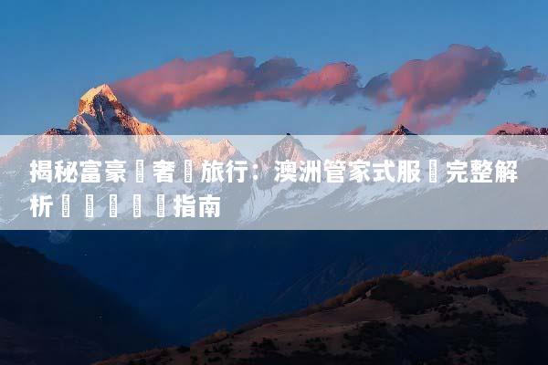 揭秘富豪級奢華旅行：澳洲管家式服務完整解析與專屬體驗指南