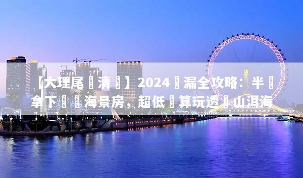 【大理尾單清倉】2024撿漏全攻略：半價拿下無敵海景房，超低預算玩透蒼山洱海