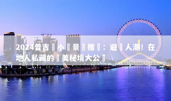 2024普吉島小眾景點推薦：避開人潮！在地人私藏的絕美秘境大公開