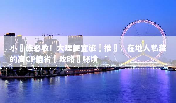 小資族必收！大理便宜旅遊推薦：在地人私藏的高CP值省錢攻略與秘境