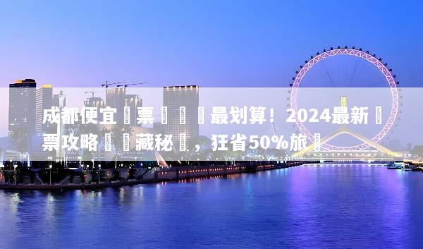 成都便宜機票這樣買最划算！2024最新搶票攻略與隱藏秘訣，狂省50%旅費