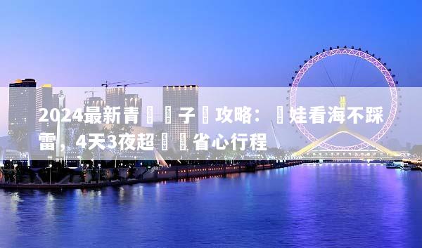 2024最新青島親子遊攻略：帶娃看海不踩雷，4天3夜超詳細省心行程