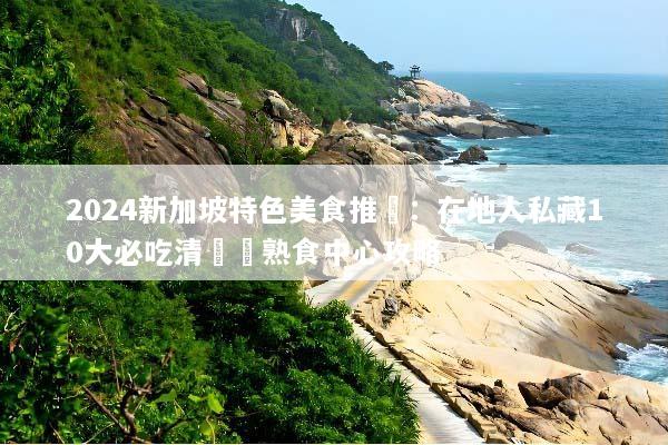 2024新加坡特色美食推薦：在地人私藏10大必吃清單與熟食中心攻略