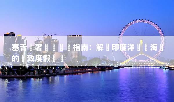 塞舌爾奢華遊終極指南：解鎖印度洋頂級海島的極致度假體驗