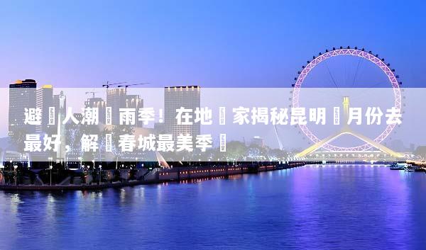 避開人潮與雨季！在地專家揭秘昆明幾月份去最好，解鎖春城最美季節
