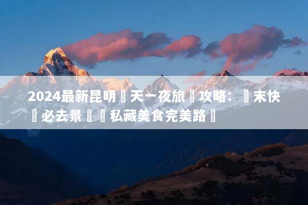 2024最新昆明兩天一夜旅遊攻略：週末快閃必去景點與私藏美食完美路線