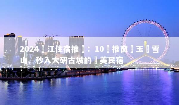 2024麗江住宿推薦：10間推窗見玉龍雪山、秒入大研古城的絕美民宿