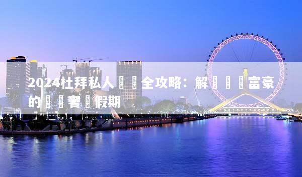 2024杜拜私人訂製全攻略：解鎖頂級富豪的專屬奢華假期
