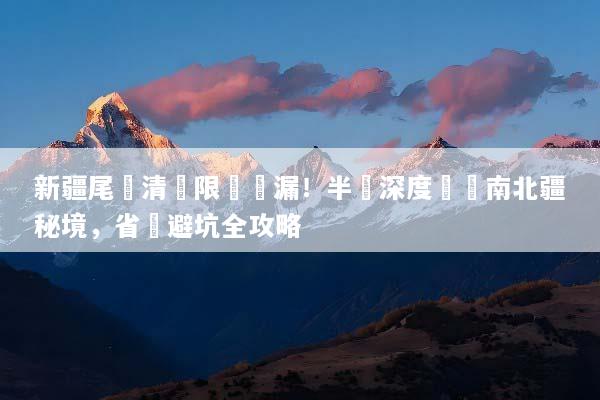 新疆尾單清倉限時撿漏！半價深度暢遊南北疆秘境，省錢避坑全攻略