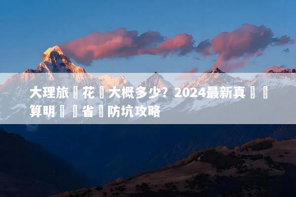 大理旅遊花費大概多少？2024最新真實預算明細與省錢防坑攻略