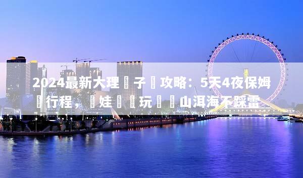 2024最新大理親子遊攻略：5天4夜保姆級行程，帶娃輕鬆玩轉蒼山洱海不踩雷