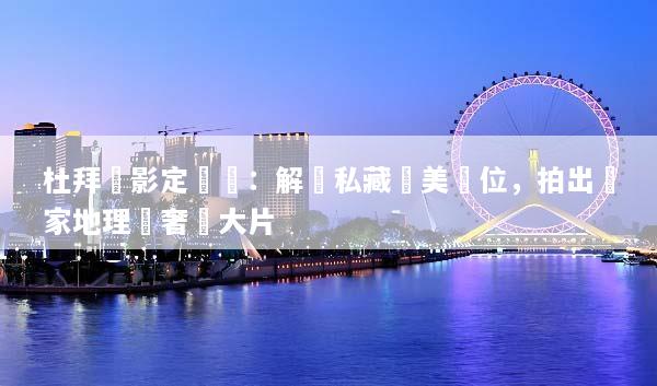 杜拜攝影定製遊：解鎖私藏絕美機位，拍出國家地理級奢華大片
