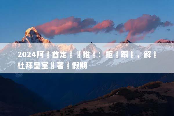 2024阿聯酋定製遊推薦：拒絕跟團，解鎖杜拜皇室級奢華假期