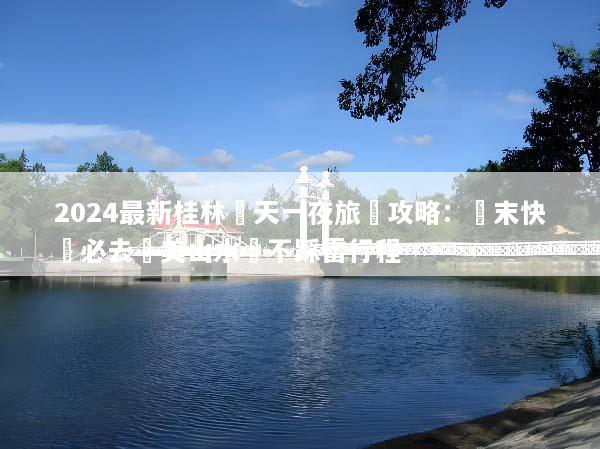 2024最新桂林兩天一夜旅遊攻略：週末快閃必去絕美山水與不踩雷行程