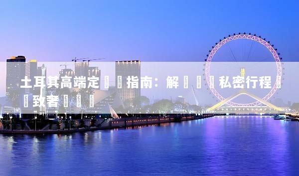 土耳其高端定製遊指南：解鎖專屬私密行程與極致奢華體驗